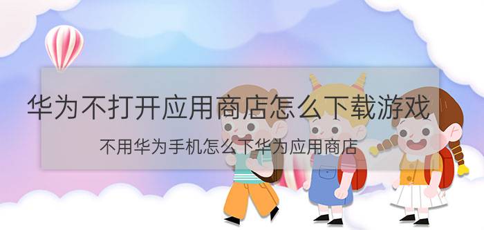 华为不打开应用商店怎么下载游戏 不用华为手机怎么下华为应用商店？